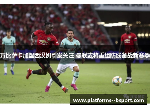 万比萨卡加盟西汉姆引发关注 曼联或将重组防线备战新赛季