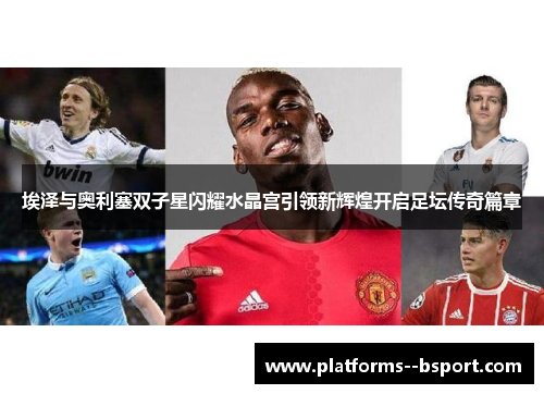 埃泽与奥利塞双子星闪耀水晶宫引领新辉煌开启足坛传奇篇章