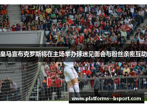 皇马宣布克罗斯将在主场举办球迷见面会与粉丝亲密互动