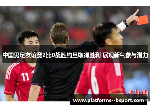 中国男足友谊赛2比0战胜约旦取得胜利 展现新气象与潜力 中国男足友谊赛2比0战胜约旦取得胜利 展现新气象与潜力