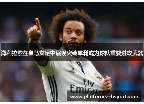 海莉拉索在皇马女足中展现突破犀利成为球队重要进攻武器