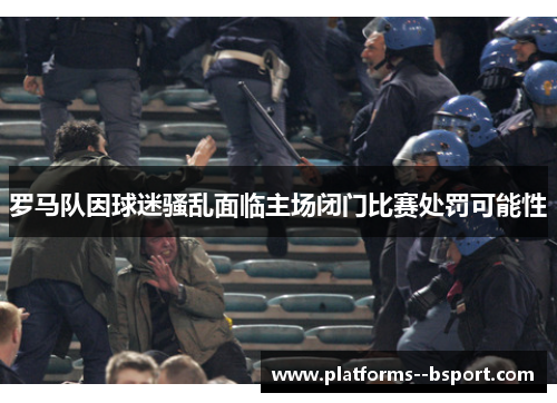 罗马队因球迷骚乱面临主场闭门比赛处罚可能性 罗马队因球迷骚乱面临主场闭门比赛处罚可能性