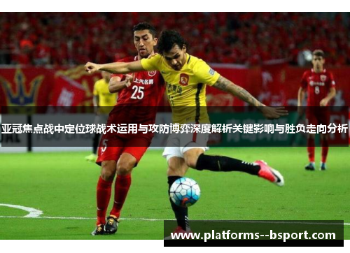 亚冠焦点战中定位球战术运用与攻防博弈深度解析关键影响与胜负走向分析 亚冠焦点战中定位球战术运用与攻防博弈深度解析关键影响与胜负走向分析