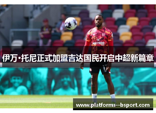 伊万·托尼正式加盟吉达国民开启中超新篇章 伊万·托尼正式加盟吉达国民开启中超新篇章