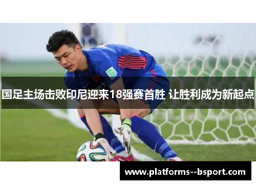 国足主场击败印尼迎来18强赛首胜 让胜利成为新起点 国足主场击败印尼迎来18强赛首胜 让胜利成为新起点