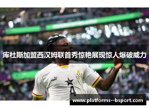 库杜斯加盟西汉姆联首秀惊艳展现惊人爆破威力 库杜斯加盟西汉姆联首秀惊艳展现惊人爆破威力