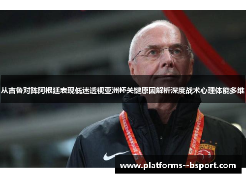 从吉鲁对阵阿根廷表现低迷透视亚洲杯关键原因解析深度战术心理体能多维