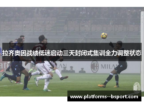 拉齐奥因战绩低迷启动三天封闭式集训全力调整状态 拉齐奥因战绩低迷启动三天封闭式集训全力调整状态